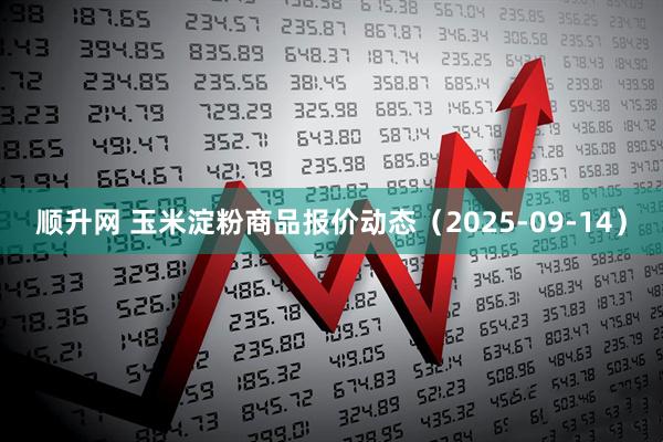 顺升网 玉米淀粉商品报价动态（2025-09-14）