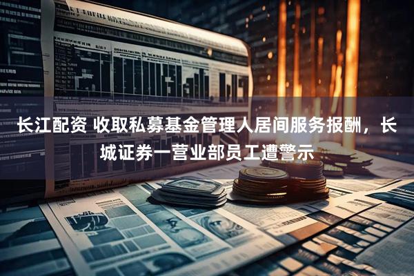 长江配资 收取私募基金管理人居间服务报酬，长城证券一营业部员工遭警示