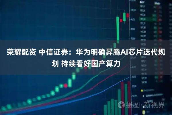 荣耀配资 中信证券：华为明确昇腾AI芯片迭代规划 持续看好国产算力