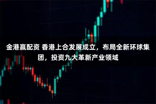 金港赢配资 香港上合发展成立，布局全新环球集团，投资九大革新产业领域