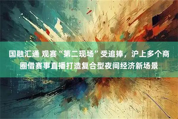 国融汇通 观赛“第二现场”受追捧，沪上多个商圈借赛事直播打造复合型夜间经济新场景