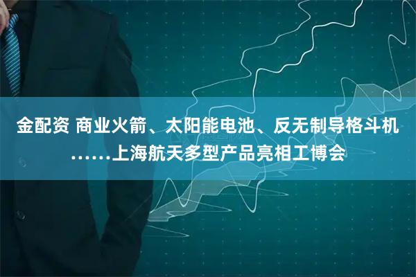 金配资 商业火箭、太阳能电池、反无制导格斗机……上海航天多型产品亮相工博会