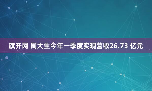 旗开网 周大生今年一季度实现营收26.73 亿元