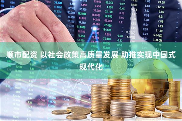 顺市配资 以社会政策高质量发展 助推实现中国式现代化