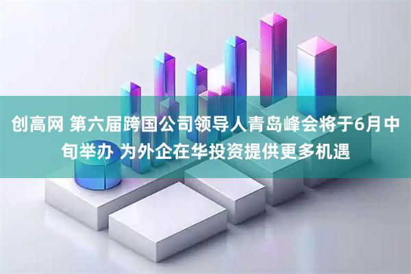 创高网 第六届跨国公司领导人青岛峰会将于6月中旬举办 为外企在华投资提供更多机遇