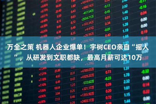万全之策 机器人企业爆单！宇树CEO亲自“摇人”，从研发到文职都缺，最高月薪可达10万