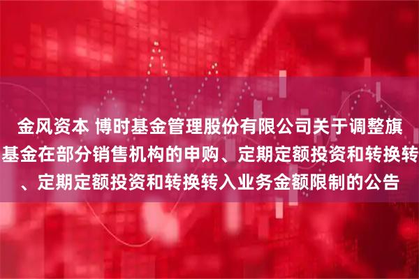 金风资本 博时基金管理股份有限公司关于调整旗下博时现金宝货币市场基金在部分销售机构的申购、定期定额投资和转换转入业务金额限制的公告