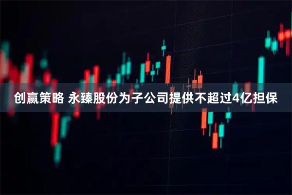 创赢策略 永臻股份为子公司提供不超过4亿担保