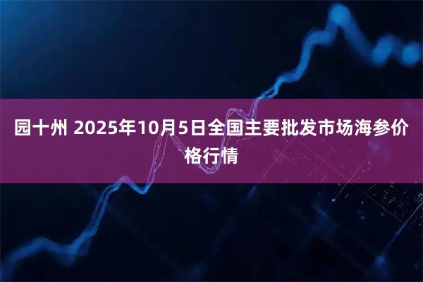 园十州 2025年10月5日全国主要批发市场海参价格行情