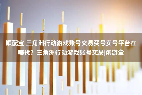 顺配宝 三角洲行动游戏账号交易买号卖号平台在哪找？三角洲行动游戏账号交易|闲游盒
