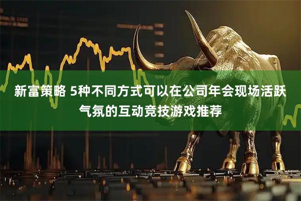 新富策略 5种不同方式可以在公司年会现场活跃气氛的互动竞技游戏推荐