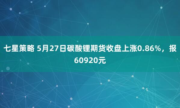 七星策略 5月27日碳酸锂期货收盘上涨0.86%，报60920元