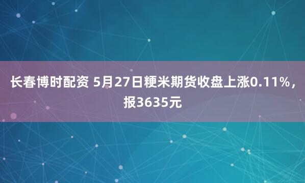 长春博时配资 5月27日粳米期货收盘上涨0.11%,报3635元