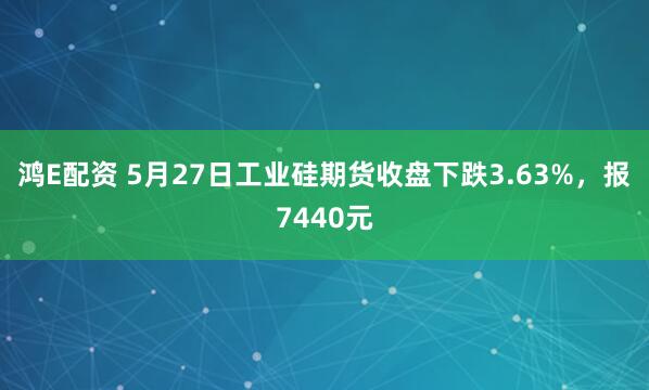 鸿E配资 5月27日工业硅期货收盘下跌3.63%，报7440元