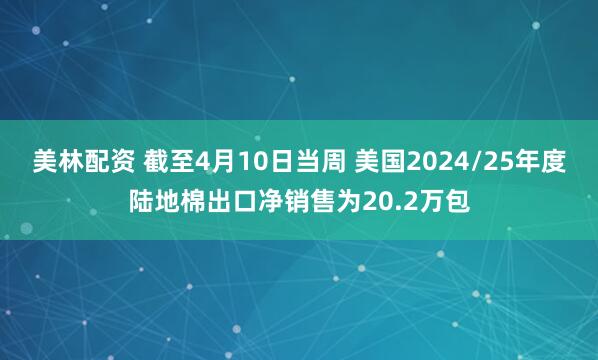 美林配资 截至4月10日当周 美国2024/25年度陆地棉出口净销售为20.2万包