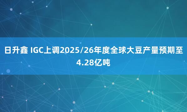 日升鑫 IGC上调2025/26年度全球大豆产量预期至4.28亿吨
