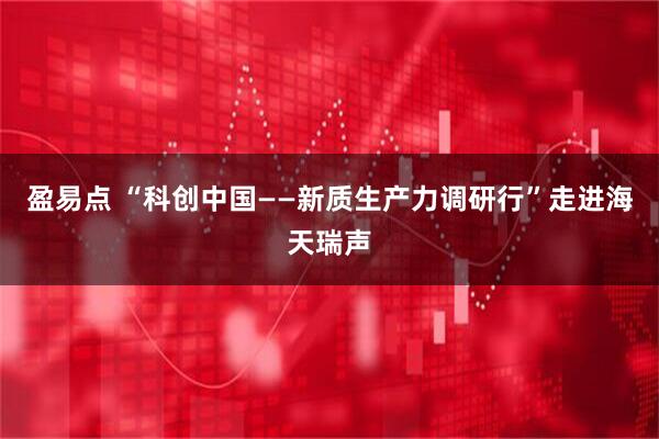 盈易点 “科创中国——新质生产力调研行”走进海天瑞声