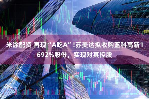 米涂配资 再现“A吃A”!苏美达拟收购蓝科高新1692%股份，实现对其控股