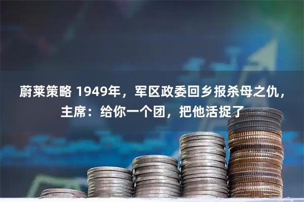 蔚莱策略 1949年，军区政委回乡报杀母之仇，主席：给你一个团，把他活捉了