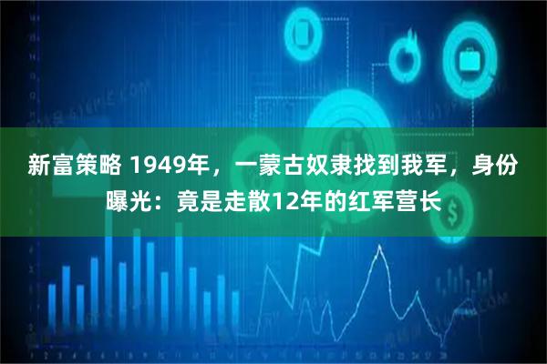 新富策略 1949年，一蒙古奴隶找到我军，身份曝光：竟是走散12年的红军营长