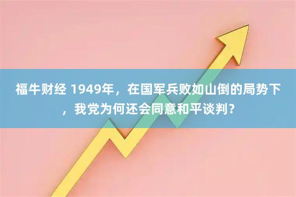 福牛财经 1949年，在国军兵败如山倒的局势下，我党为何还会同意和平谈判？