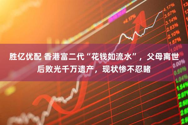 胜亿优配 香港富二代“花钱如流水”，父母离世后败光千万遗产，现状惨不忍睹