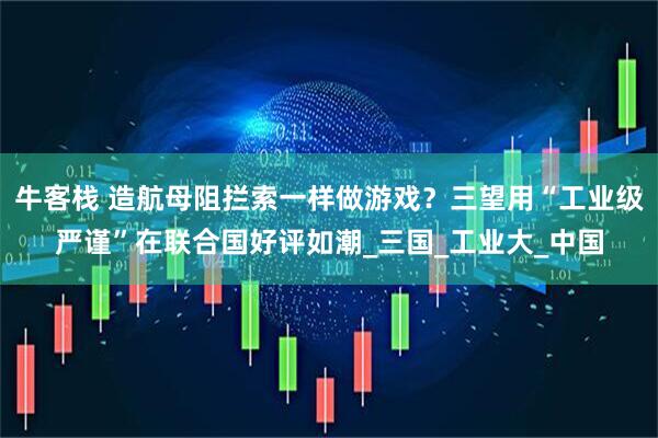 牛客栈 造航母阻拦索一样做游戏？三望用“工业级严谨”在联合国好评如潮_三国_工业大_中国